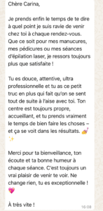 Chère Carina,
Je prends enfin le temps de te dire à quel point je suis ravie de venir chez toi à chaque rendez-vous.
Que ce soit pour mes manucures, mes pédicures ou mes séances d’épilation laser, je ressors toujours plus que satisfaite !

Tu es douce, attentive, ultra professionnelle et tu as ce petit truc en plus qui fait qu’on se sent tout de suite à l’aise avec toi. Ton centre est toujours propre, accueillant, et tu prends vraiment le temps de bien faire les choses – et ça se voit dans les résultats. 💅✨

Merci pour ta bienveillance, ton écoute et ta bonne humeur à chaque séance. C’est toujours un vrai plaisir de venir te voir. Ne change rien, tu es exceptionnelle ! 💖

À très vite !