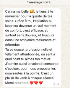 Carina ma belle 🥰,
je tiens à te remercier pour la qualité de tes soins. Grâce à toi, l’épilation au laser est devenue un vrai moment de confort, c’est efficace, et surtout sans douleur, et toujours dans une ambiance rassurante et détendue

Tu es douce, professionnelle et tellement attentionnée, on sent à quel point tu aimes ton métier.

J’admire aussi ta volonté constante d’évoluer, pour nous proposer les nouveautés à la pointe.

C’est un plaisir de venir à chaque séance.
Merci pour tout ❤️❤️